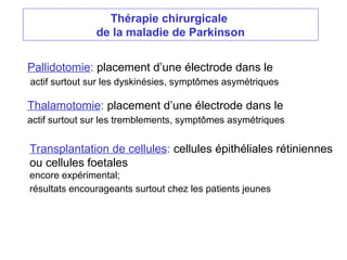 Thérapie chirurgicale
de la maladie de Parkinson
Pallidotomie: placement d’une électrode dans le
actif surtout sur les dyskinésies, symptômes asymétriques
Thalamotomie: placement d’une électrode dans le
actif surtout sur les tremblements, symptômes asymétriques
Transplantation de cellules: cellules épithéliales rétiniennes
ou cellules foetales
encore expérimental;
résultats encourageants surtout chez les patients jeunes
 