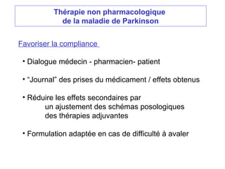 Thérapie non pharmacologique
de la maladie de Parkinson
Favoriser la compliance
• Dialogue médecin - pharmacien- patient
• “Journal” des prises du médicament / effets obtenus
• Réduire les effets secondaires par
un ajustement des schémas posologiques
des thérapies adjuvantes
• Formulation adaptée en cas de difficulté à avaler
 