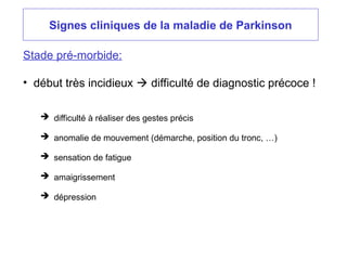 Signes cliniques de la maladie de Parkinson
Stade pré-morbide:
• début très incidieux  difficulté de diagnostic précoce !
 difficulté à réaliser des gestes précis
 anomalie de mouvement (démarche, position du tronc, …)
 sensation de fatigue
 amaigrissement
 dépression
 