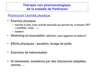 Thérapie non pharmacologique
de la maladie de Parkinson
Promouvoir l’activité physique
• Exercice physique:
– marche à pied, avec activité associée qui permet de  phases OFF
( cueillette, visite, …)
– natation
• Stretching et musculation (attention, peut aggraver la raideur!)
• Efforts physiques : escaliers, levage de poids
• Exercices de mémorisation
• Si nécessaire, assistance par des chaussures adaptées,
cannes, ...
 
