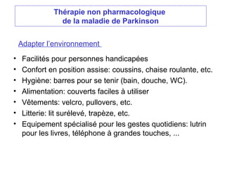 Thérapie non pharmacologique
de la maladie de Parkinson
Adapter l’environnement
• Facilités pour personnes handicapées
• Confort en position assise: coussins, chaise roulante, etc.
• Hygiène: barres pour se tenir (bain, douche, WC).
• Alimentation: couverts faciles à utiliser
• Vêtements: velcro, pullovers, etc.
• Litterie: lit surélevé, trapèze, etc.
• Equipement spécialisé pour les gestes quotidiens: lutrin
pour les livres, téléphone à grandes touches, ...
 