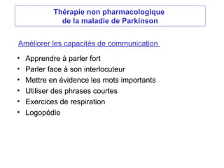 Thérapie non pharmacologique
de la maladie de Parkinson
Améliorer les capacités de communication
• Apprendre à parler fort
• Parler face à son interlocuteur
• Mettre en évidence les mots importants
• Utiliser des phrases courtes
• Exercices de respiration
• Logopédie
 