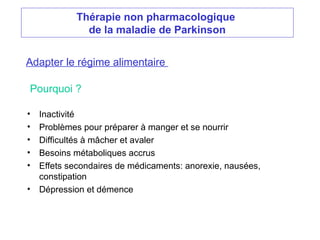 Thérapie non pharmacologique
de la maladie de Parkinson
Adapter le régime alimentaire
• Inactivité
• Problèmes pour préparer à manger et se nourrir
• Difficultés à mâcher et avaler
• Besoins métaboliques accrus
• Effets secondaires de médicaments: anorexie, nausées,
constipation
• Dépression et démence
Pourquoi ?
 