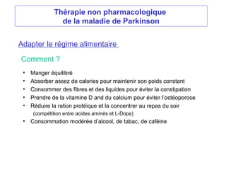 Thérapie non pharmacologique
de la maladie de Parkinson
Adapter le régime alimentaire
• Manger équilibré
• Absorber assez de calories pour maintenir son poids constant
• Consommer des fibres et des liquides pour éviter la constipation
• Prendre de la vitamine D and du calcium pour éviter l’ostéoporose
• Réduire la ration protéique et la concentrer au repas du soir
(compétition entre acides aminés et L-Dopa)
• Consommation modérée d’alcool, de tabac, de caféine
Comment ?
 