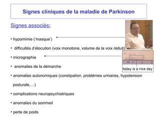 Signes cliniques de la maladie de Parkinson
Signes associés:
• hypomimie (‘masque’)
• difficultés d’élocution (voix monotone, volume de la voix réduit)
• micrographie
• anomalies de la démarche
• anomalies autonomiques (constipation, problèmes urinaires, hypotension
posturale,…)
• complications neuropsychiatriques
• anomalies du sommeil
• perte de poids
 