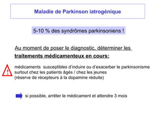 Maladie de Parkinson iatrogénique
Au moment de poser le diagnostic, déterminer les
traitements médicamenteux en cours:
médicaments susceptibles d’induire ou d’exacerber le parkinsonisme
surtout chez les patients âgés / chez les jeunes
(réserve de récepteurs à la dopamine réduite)
!
si possible, arrêter le médicament et attendre 3 mois
5-10 % des syndrômes parkinsoniens !
 