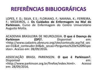 LOPES, F. D.; SILVA, E.S.; FLORIANO, F.; NAYANA, K.; FERREIRA,
F.; MEDEIROS, J. Os Cuidados de Enfermagem no Mal de
Parkinson. Curso de Enfermagem do Centro Universitário
Augusto Motta.
ACADEMIA BRASILEIRA DE NEUROLOGIA. O que é Doença de
Parkinson (DP)?. Disponível em:
<http://www.cadastro.abneuro.org/site/conteudo.asp?id_sec
ao=31&id_conteudo=34&ds_secao=Perguntas%20e%20Respo
stas>. Acesso em: 28/09/2016.
ASSOCIAÇÃO BRASIL PARKINSON. O que é Parkinson?.
Disponível em:
<http://www.parkinson.org.br/firefox/index.html>. Acesso
em: 28/09/2016.
 