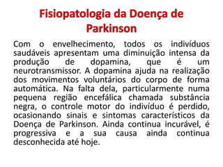 Com o envelhecimento, todos os indivíduos
saudáveis apresentam uma diminuição intensa da
produção de dopamina, que é um
neurotransmissor. A dopamina ajuda na realização
dos movimentos voluntários do corpo de forma
automática. Na falta dela, particularmente numa
pequena região encefálica chamada substância
negra, o controle motor do indivíduo é perdido,
ocasionando sinais e sintomas característicos da
Doença de Parkinson. Ainda continua incurável, é
progressiva e a sua causa ainda continua
desconhecida até hoje.
 