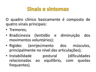 O quadro clínico basicamente é composto de
quatro sinais principais:
• Tremores;
• Bradicinesia (lentidão e diminuição dos
movimentos voluntários);
• Rigidez (enrijecimento dos músculos,
principalmente no nível das articulações);
• Instabilidade postural (dificuldades
relacionadas ao equilíbrio, com quedas
frequentes).
 