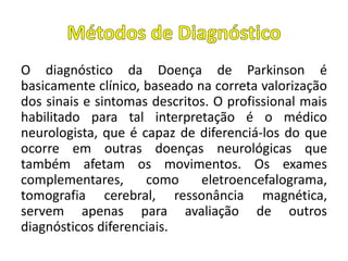 O diagnóstico da Doença de Parkinson é
basicamente clínico, baseado na correta valorização
dos sinais e sintomas descritos. O profissional mais
habilitado para tal interpretação é o médico
neurologista, que é capaz de diferenciá-los do que
ocorre em outras doenças neurológicas que
também afetam os movimentos. Os exames
complementares, como eletroencefalograma,
tomografia cerebral, ressonância magnética,
servem apenas para avaliação de outros
diagnósticos diferenciais.
 