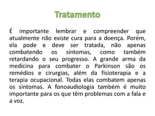 É importante lembrar e compreender que
atualmente não existe cura para a doença. Porém,
ela pode e deve ser tratada, não apenas
combatendo os sintomas, como também
retardando o seu progresso. A grande arma da
medicina para combater o Parkinson são os
remédios e cirurgias, além da fisioterapia e a
terapia ocupacional. Todas elas combatem apenas
os sintomas. A fonoaudiologia também é muito
importante para os que têm problemas com a fala e
a voz.
 