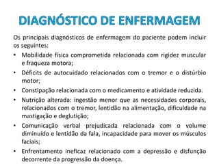 Os principais diagnósticos de enfermagem do paciente podem incluir
os seguintes:
• Mobilidade física comprometida relacionada com rigidez muscular
e fraqueza motora;
• Déficits de autocuidado relacionados com o tremor e o distúrbio
motor;
• Constipação relacionada com o medicamento e atividade reduzida.
• Nutrição alterada: ingestão menor que as necessidades corporais,
relacionados com o tremor, lentidão na alimentação, dificuldade na
mastigação e deglutição;
• Comunicação verbal prejudicada relacionada com o volume
diminuído e lentidão da fala, incapacidade para mover os músculos
faciais;
• Enfrentamento ineficaz relacionado com a depressão e disfunção
decorrente da progressão da doença.
 