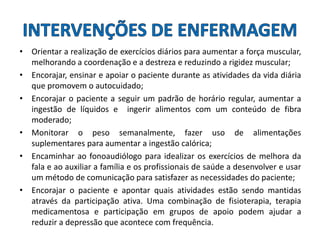 • Orientar a realização de exercícios diários para aumentar a força muscular,
melhorando a coordenação e a destreza e reduzindo a rigidez muscular;
• Encorajar, ensinar e apoiar o paciente durante as atividades da vida diária
que promovem o autocuidado;
• Encorajar o paciente a seguir um padrão de horário regular, aumentar a
ingestão de líquidos e ingerir alimentos com um conteúdo de fibra
moderado;
• Monitorar o peso semanalmente, fazer uso de alimentações
suplementares para aumentar a ingestão calórica;
• Encaminhar ao fonoaudiólogo para idealizar os exercícios de melhora da
fala e ao auxiliar a família e os profissionais de saúde a desenvolver e usar
um método de comunicação para satisfazer as necessidades do paciente;
• Encorajar o paciente e apontar quais atividades estão sendo mantidas
através da participação ativa. Uma combinação de fisioterapia, terapia
medicamentosa e participação em grupos de apoio podem ajudar a
reduzir a depressão que acontece com frequência.
 