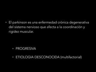 • El parkinson es una enfermedad crónica degenerativa
del sistema nervioso que afecta a la coordinación y
rigidez muscular.
• PROGRESIVA
• ETIOLOGIA DESCONOCIDA (multifactorial)
 