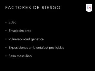 FA C T O R E S D E R I E S G O
• Edad
• Envejecimiento
• Vulnerabilidad genetica
• Exposiciones ambientales/ pesticidas
• Sexo masculino
 
