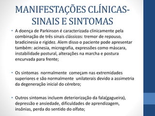 MANIFESTAÇÕES CLÍNICAS-SINAIS 
E SINTOMAS 
• A doença de Parkinson é caracterizada clinicamente pela 
combinação de três sinais clássicos: tremor de repouso, 
bradicinesia e rigidez. Alem disso o paciente pode apresentar 
também: acinesia, micrografia, expressões como máscara, 
instabilidade postural, alterações na marcha e postura 
encurvada para frente; 
• Os sintomas normalmente começam nas extremidades 
superiores e são normalmente unilaterais devido a assimetria 
da degeneração inicial do cérebro; 
• Outros sintomas incluem deteriorização da fala(gagueira), 
depressão e ansiedade, dificuldades de aprendizagem, 
insônias, perda do sentido do olfato; 
 