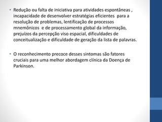 • Redução ou falta de iniciativa para atividades espontâneas , 
incapacidade de desenvolver estratégias eficientes para a 
resolução de problemas, lentificação de processos 
mnemônicos e de processamento global da informação, 
prejuízos da percepção viso espacial, dificuldades de 
conceitualização e dificuldade de geração da lista de palavras. 
• O reconhecimento precoce desses sintomas são fatores 
cruciais para uma melhor abordagem clínica da Doença de 
Parkinson. 
 