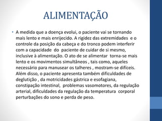 ALIMENTAÇÃO 
• A medida que a doença evolui, o paciente vai se tornando 
mais lento e mais enrijecido. A rigidez das extremidades e o 
controle da posição da cabeça e do tronco podem interferir 
com a capacidade do paciente de cuidar de si mesmo, 
inclusive à alimentação. O ato de se alimentar torna-se mais 
lento e os movimentos simultâneos , tais como, aqueles 
necessário para manusear os talheres , mostram-se difíceis. 
Além disso, o paciente apresenta também dificuldades de 
deglutição , da motricidades gástrica e esofagiana, 
constipação intestinal, problemas vasomotores, da regulação 
arterial, dificuldades da regulação da temperatura corporal 
perturbações do sono e perda de peso. 
 