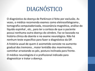 DIAGNÓSTICO 
O diagnóstico da doença de Parkinson é feito por exclusão. As 
vezes, o médico recomenda exames como eletrocefalograma , 
tomografia computadorizada, ressonância magnética, análise do 
líquido espinhal , etc., para ter a certeza de que o paciente 
possui nenhuma outra doença do cérebro. Faz-se baseado na 
história clínica do doente e no exame neurológico. Não há 
nenhum teste específico para fazer o diagnóstico da DP. 
A história usual de quem é acometido consiste no aumento 
gradual dos tremores , maior lentidão dos movimentos, 
caminhar arrastando os pés, postura inclinada para frente. 
O médico neurologista é o profissional indicado para 
diagnosticar e tratar a doença. 
