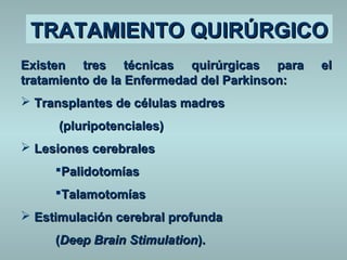 TTRRAATTAAMMIIEENNTTOO QQUUIIRRÚÚRRGGIICCOO 
EExxiisstteenn ttrreess ttééccnniiccaass qquuiirrúúrrggiiccaass ppaarraa eell 
ttrraattaammiieennttoo ddee llaa EEnnffeerrmmeeddaadd ddeell PPaarrkkiinnssoonn:: 
 TTrraannssppllaanntteess ddee ccéélluullaass mmaaddrreess 
((pplluurriippootteenncciiaalleess)) 
 LLeessiioonneess cceerreebbrraalleess 
PPaalliiddoottoommííaass 
TTaallaammoottoommííaass 
 EEssttiimmuullaacciióónn cceerreebbrraall pprrooffuunnddaa 
((DDeeeepp BBrraaiinn SSttiimmuullaattiioonn)).. 
 
