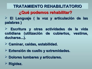 TTRRAATTAAMMIIEENNTTOO RREEHHAABBIILLIITTAATTOORRIIOO 
¿QQuuéé ppooddeemmooss rreehhaabbiilliittaarr?? 
 EEll LLeenngguuaajjee (( llaa vvoozz yy aarrttiiccuullaacciióónn ddee llaass 
ppaallaabbrraass )) 
 EEssccrriittuurraa yy oottrraass aaccttiivviiddaaddeess ddee llaa vviiddaa 
ccoottiiddiiaannaa ((uuttiilliizzaacciióónn ddee ccuubbiieerrttooss,, vveessttiirrssee,, 
dduucchhaarrssee......)).. 
 CCaammiinnaarr,, ccaaííddaass,, eessttaabbiilliiddaadd.. 
 EExxtteennssiióónn ddee ccuueelllloo yy eexxttrreemmiiddaaddeess.. 
 DDoolloorreess lluummbbaarreess yy aarrttiiccuullaarreess.. 
 RRiiggiiddeezz.. 
 