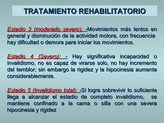 TTRRAATTAAMMIIEENNTTOO RREEHHAABBIILLIITTAATTOORRIIOO 
Estadio 33 ((mmooddeerraaddoo sseevveerroo)):: --MMoovviimmiieennttooss mmááss lleennttooss eenn 
ggeenneerraall yy ddiissmmiinnuucciióónn ddee llaa aaccttiivviiddaadd mmoottoorraa,, ccoonn ffrreeccuueenncciiaa 
hhaayy ddiiffiiccuullttaadd oo ddeemmoorraa ppaarraa iinniicciiaarr llooss mmoovviimmiieennttooss.. 
EEssttaaddiioo 44 ((SSeevveerroo)):: -- HHaayy ssiiggnniiffiiccaattiivvaa iinnccaappaacciiddaadd oo 
iinnvvaalliiddiissmmoo,, nnoo eess ccaappaazz ddee vviirraarrssee ssoolloo,, nnoo hhaayy iinnccrreemmeennttoo 
ddeell tteemmbblloorr;; ssiinn eemmbbaarrggoo llaa rriiggiiddeezz yy llaa hhiippoocciinneessiiaa aauummeennttaa 
ccoonnssiiddeerraabblleemmeennttee.. 
EEssttaaddiioo 55 ((IInnvvaalliiddiissmmoo ttoottaall)):: --SSii llooggrraa ssoobbrreevviivviirr lloo ssuuffiicciieennttee 
lllleeggaa aa aallccaannzzaarr eell eessttaaddiioo ddee ccoommpplleettoo iinnvvaalliiddiissmmoo,, ssee 
mmaannttiieennee ccoonnffiinnaaddoo aa llaa ccaammaa oo ssiillllaa ccoonn uunnaa sseevveerraa 
hhiippoocciinneessiiaa yy rriiggiiddeezz 
 