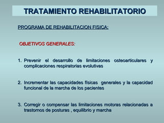 TTRRAATTAAMMIIEENNTTOO RREEHHAABBIILLIITTAATTOORRIIOO 
PPRROOGGRRAAMMAA DDEE RREEHHAABBIILLIITTAACCIIOONN FFIISSIICCAA:: 
OOBBJJEETTIIVVOOSS GGEENNEERRAALLEESS:: 
11.. PPrreevveenniirr eell ddeessaarrrroolllloo ddee lliimmiittaacciioonneess oosstteeooaarrttiiccuullaarreess yy 
ccoommpplliiccaacciioonneess rreessppiirraattoorriiaass eevvoolluuttiivvaass 
22.. IInnccrreemmeennttaarr llaass ccaappaacciiddaaddeess ffííssiiccaass ggeenneerraalleess yy llaa ccaappaacciiddaadd 
ffuunncciioonnaall ddee llaa mmaarrcchhaa ddee llooss ppaacciieenntteess 
3.. CCoorrrreeggiirr oo ccoommppeennssaarr llaass lliimmiittaacciioonneess mmoottoorraass rreellaacciioonnaaddaass aa 
ttrraassttoorrnnooss ddee ppoossttuurraass ,, eeqquuiilliibbrriioo yy mmaarrcchhaa 
 
