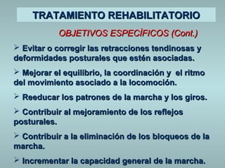 TTRRAATTAAMMIIEENNTTOO RREEHHAABBIILLIITTAATTOORRIIOO 
OOBBJJEETTIIVVOOSS EESSPPEECCÌÌFFIICCOOSS ((CCoonntt..)) 
 EEvviittaarr oo ccoorrrreeggiirr llaass rreettrraacccciioonneess tteennddiinnoossaass yy 
ddeeffoorrmmiiddaaddeess ppoossttuurraalleess qquuee eessttéénn aassoocciiaaddaass.. 
 MMeejjoorraarr eell eeqquuiilliibbrriioo,, llaa ccoooorrddiinnaacciióónn yy eell rriittmmoo 
ddeell mmoovviimmiieennttoo aassoocciiaaddoo aa llaa llooccoommoocciióónn.. 
 RReeeedduuccaarr llooss ppaattrroonneess ddee llaa mmaarrcchhaa yy llooss ggiirrooss.. 
 CCoonnttrriibbuuiirr aall mmeejjoorraammiieennttoo ddee llooss rreefflleejjooss 
ppoossttuurraalleess.. 
 CCoonnttrriibbuuiirr aa llaa eelliimmiinnaacciióónn ddee llooss bbllooqquueeooss ddee llaa 
mmaarrcchhaa.. 
 IInnccrreemmeennttaarr llaa ccaappaacciiddaadd ggeenneerraall ddee llaa mmaarrcchhaa.. 
 