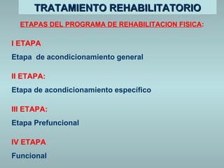 TTRRAATTAAMMIIEENNTTOO RREEHHAABBIILLIITTAATTOORRIIOO 
ETAPAS DEL PROGRAMA DE REHABILITACION FISICA: 
I ETAPA 
Etapa de acondicionamiento general 
II ETAPA: 
Etapa de acondicionamiento específico 
III ETAPA: 
Etapa Prefuncional 
IV ETAPA 
Funcional 
 