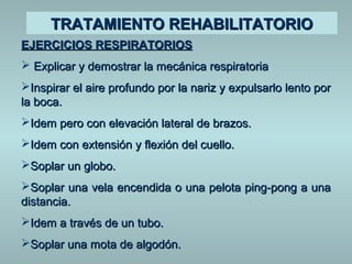 TTRRAATTAAMMIIEENNTTOO RREEHHAABBIILLIITTAATTOORRIIOO 
EEJJEERRCCIICCIIOOSS RREESSPPIIRRAATTOORRIIOOSS 
 EExxpplliiccaarr yy ddeemmoossttrraarr llaa mmeeccáánniiccaa rreessppiirraattoorriiaa 
IInnssppiirraarr eell aaiirree pprrooffuunnddoo ppoorr llaa nnaarriizz yy eexxppuullssaarrlloo lleennttoo ppoorr 
llaa bbooccaa.. 
IIddeemm ppeerroo ccoonn eelleevvaacciióónn llaatteerraall ddee bbrraazzooss.. 
IIddeemm ccoonn eexxtteennssiióónn yy fflleexxiióónn ddeell ccuueelllloo.. 
SSooppllaarr uunn gglloobboo.. 
SSooppllaarr uunnaa vveellaa eenncceennddiiddaa oo uunnaa ppeelloottaa ppiinngg--ppoonngg aa uunnaa 
ddiissttaanncciiaa.. 
IIddeemm aa ttrraavvééss ddee uunn ttuubboo.. 
SSooppllaarr uunnaa mmoottaa ddee aallggooddóónn.. 
 