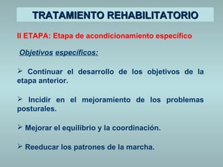 TTRRAATTAAMMIIEENNTTOO RREEHHAABBIILLIITTAATTOORRIIOO 
II ETAPA: Etapa de acondicionamiento específico 
Objetivos específicos: 
 Continuar el desarrollo de los objetivos de la 
etapa anterior. 
 Incidir en el mejoramiento de los problemas 
posturales. 
 Mejorar el equilibrio y la coordinación. 
 Reeducar los patrones de la marcha. 
 
