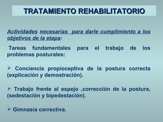 TTRRAATTAAMMIIEENNTTOO RREEHHAABBIILLIITTAATTOORRIIOO 
Actividades necesarias para darle cumplimiento a los 
objetivos de la etapa: 
Tareas fundamentales para el trabajo de los 
problemas posturales: 
 Conciencia propioceptiva de la postura correcta 
(explicación y demostración). 
 Trabajo frente al espejo ,corrección de la postura, 
(sedestación y bipedestación). 
 Gimnasia correctiva. 
 