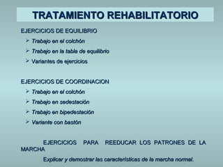 TTRRAATTAAMMIIEENNTTOO RREEHHAABBIILLIITTAATTOORRIIOO 
EEJJEERRCCIICCIIOOSS DDEE EEQQUUIILLIIBBRRIIOO 
 TTrraabbaajjoo eenn eell ccoollcchhóónn 
 TTrraabbaajjoo eenn llaa ttaabbllaa ddee eeqquuiilliibbrriioo 
 VVaarriiaanntteess ddee eejjeerrcciicciiooss 
EEJJEERRCCIICCIIOOSS DDEE CCOOOORRDDIINNAACCIIOONN 
 TTrraabbaajjoo eenn eell ccoollcchhóónn 
 TTrraabbaajjoo eenn sseeddeessttaacciióónn 
 TTrraabbaajjoo eenn bbiippeeddeessttaacciióónn 
 VVaarriiaannttee ccoonn bbaassttóónn 
EEJJEERRCCIICCIIOOSS PPAARRAA RREEEEDDUUCCAARR LLOOSS PPAATTRROONNEESS DDEE LLAA 
MMAARRCCHHAA 
EExxpplliiccaarr yy ddeemmoossttrraarr llaass ccaarraacctteerrííssttiiccaass ddee llaa mmaarrcchhaa nnoorrmmaall.. 
 