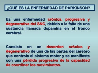 ¿QUÉ ES LA ENFERMEDAD DDEE PPAARRKKIINNSSOONN?? 
EEss uunnaa eennffeerrmmeeddaadd ccrróónniiccaa, pprrooggrreessiivvaa yy 
ddeeggeenneerraattiivvaa ddeell SSNNCC, ddeebbiiddoo aa llaa ffaallttaa ddee uunnaa 
ssuussttaanncciiaa llllaammaaddaa ddooppaammiinnaa eenn eell ttrroonnccoo 
cceerreebbrraall.. 
CCoonnssiissttee eenn uunn ddeessoorrddeenn ccrróónniiccoo yy 
ddeeggeenneerraattiivvoo ddee uunnaa ddee llaass ppaarrtteess ddeell cceerreebbrroo 
qquuee ccoonnttrroollaa eell ssiisstteemmaa mmoottoorr yy ssee mmaanniiffiieessttaa 
ccoonn uunnaa ppéérrddiiddaa pprrooggrreessiivvaa ddee llaa ccaappaacciiddaadd 
ddee ccoooorrddiinnaarr llooss mmoovviimmiieennttooss.. 
 