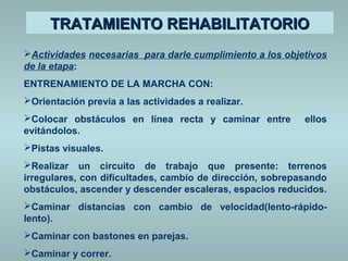 TTRRAATTAAMMIIEENNTTOO RREEHHAABBIILLIITTAATTOORRIIOO 
Actividades necesarias para darle cumplimiento a los objetivos 
de la etapa: 
ENTRENAMIENTO DE LA MARCHA CON: 
Orientación previa a las actividades a realizar. 
Colocar obstáculos en línea recta y caminar entre ellos 
evitándolos. 
Pistas visuales. 
Realizar un circuito de trabajo que presente: terrenos 
irregulares, con dificultades, cambio de dirección, sobrepasando 
obstáculos, ascender y descender escaleras, espacios reducidos. 
Caminar distancias con cambio de velocidad(lento-rápido-lento). 
Caminar con bastones en parejas. 
Caminar y correr. 
 