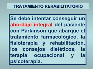 TTRRAATTAAMMIIEENNTTOO RREEHHAABBIILLIITTAATTOORRIIOO 
Se debe intentar conseguir un 
abordaje integral del paciente 
con Parkinson que abarque el 
tratamiento farmacológico, la 
fisioterapia y rehabilitación, 
los consejos dietéticos, la 
terapia ocupacional y la 
psicoterapia. 
 