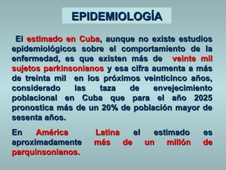 EEPPIIDDEEMMIIOOLLOOGGÍÍAA 
EEll eessttiimmaaddoo eenn CCuubbaa, aauunnqquuee nnoo eexxiissttee eessttuuddiiooss 
eeppiiddeemmiioollóóggiiccooss ssoobbrree eell ccoommppoorrttaammiieennttoo ddee llaa 
eennffeerrmmeeddaadd, eess qquuee eexxiisstteenn mmááss ddee vveeiinnttee mmiill 
ssuujjeettooss ppaarrkkiinnssoonniiaannooss yy eessaa cciiffrraa aauummeennttaa aa mmááss 
ddee ttrreeiinnttaa mmiill eenn llooss pprróóxxiimmooss vveeiinnttiicciinnccoo aaññooss, 
ccoonnssiiddeerraaddoo llaass ttaazzaa ddee eennvveejjeecciimmiieennttoo 
ppoobbllaacciioonnaall eenn CCuubbaa qquuee ppaarraa eell aaññoo 22002255 
pprroonnoossttiiccaa mmááss ddee uunn 2200%% ddee ppoobbllaacciióónn mmaayyoorr ddee 
sseesseennttaa aaññooss.. 
EEnn AAmméérriiccaa LLaattiinnaa eell eessttiimmaaddoo eess 
aapprrooxxiimmaaddaammeennttee mmááss ddee uunn mmiillllóónn ddee 
ppaarrqquuiinnssoonniiaannooss.. 
 