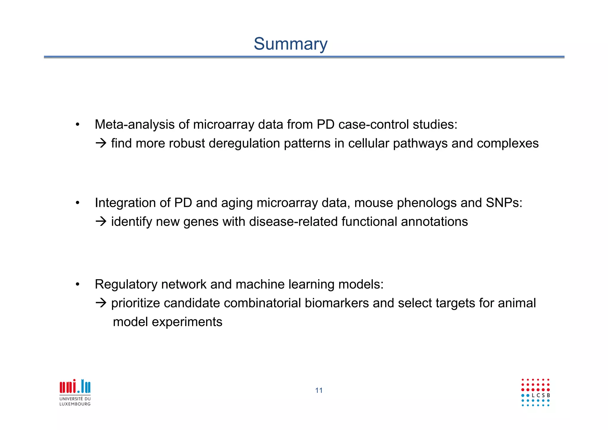 11
Summary
• Meta-analysis of microarray data from PD case-control studies:
 find more robust deregulation patterns in cellular pathways and complexes
• Integration of PD and aging microarray data, mouse phenologs and SNPs:
 identify new genes with disease-related functional annotations
• Regulatory network and machine learning models:
 prioritize candidate combinatorial biomarkers and select targets for animal
model experiments
 