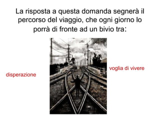 La risposta a questa domanda segnerà il
percorso del viaggio, che ogni giorno lo
porrà di fronte ad un bivio tra:
disperazione
voglia di vivere
 