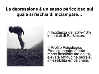 La depressione è un sasso pericoloso sul
quale si rischia di inciampare…
o Incidenza del 25%-40%
in malati di Parkinson.
o Profilo Psicologico
Predisponente: mente
meno flessibile ma acuta,
elevata rettitudine morale,
inflessibilità emozionale.
 