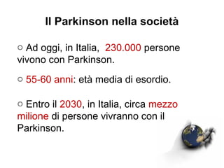 Il Parkinson nella società
o Ad oggi, in Italia, 230.000 persone
vivono con Parkinson.
o 55-60 anni: età media di esordio.
o Entro il 2030, in Italia, circa mezzo
milione di persone vivranno con il
Parkinson.
 