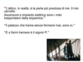 “L'attico, in realtà, è la parte più preziosa di me. Il mio
cervello.
Ascensore e impianto elettrico sono i miei
trasportatori della dopamina.”
“Il palazzo che trema senza fermarsi mai, sono io.”
“E a farmi tremare è il signor P.”
 