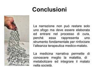 Conclusioni
La narrazione non può restare solo
uno sfogo ma deve essere elaborata
ed entrare nel processo di cura,
perché essa rappresenta uno
strumento fondamentale per rinforzare
l’alleanza terapeutica medico-malato.
La medicina narrativa permette di
conoscere meglio la malattia, di
metabolizare ed integrare il malato
nella società.
 