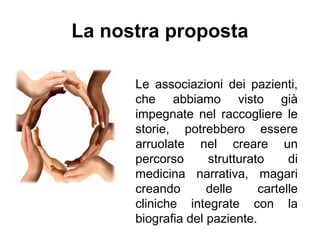 Le associazioni dei pazienti,
che abbiamo visto già
impegnate nel raccogliere le
storie, potrebbero essere
arruolate nel creare un
percorso strutturato di
medicina narrativa, magari
creando delle cartelle
cliniche integrate con la
biografia del paziente.
La nostra proposta
 