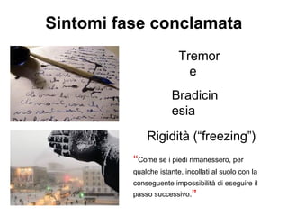 Tremor
e
Sintomi fase conclamata
Bradicin
esia
Rigidità (“freezing”)
“Come se i piedi rimanessero, per
qualche istante, incollati al suolo con la
conseguente impossibilità di eseguire il
passo successivo.”
 