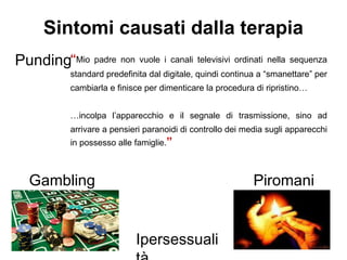 Punding
Ipersessuali
Gambling
“Mio padre non vuole i canali televisivi ordinati nella sequenza
standard predefinita dal digitale, quindi continua a “smanettare” per
cambiarla e finisce per dimenticare la procedura di ripristino…
…incolpa l’apparecchio e il segnale di trasmissione, sino ad
arrivare a pensieri paranoidi di controllo dei media sugli apparecchi
in possesso alle famiglie.”
Sintomi causati dalla terapia
Piromani
a
 