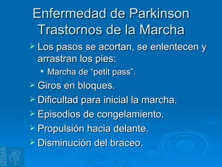 Enfermedad de Parkinson Trastornos de la Marcha Los pasos se acortan, se enlentecen y arrastran los pies:  Marcha de “petit pass”. Giros en bloques. Dificultad para inicial la marcha. Episodios de congelamiento. Propulsión hacia delante. Disminución del braceo. 