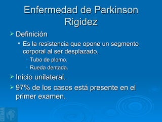 Enfermedad de Parkinson Rigidez Definición Es la resistencia que opone un segmento corporal al ser desplazado. Tubo de plomo. Rueda dentada. Inicio unilateral. 97% de los casos está presente en el primer examen. 