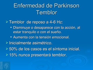 Enfermedad de Parkinson Temblor Temblor  de reposo a 4-6 Hz: Disminuye o desaparece con la acción, al estar tranquilo o con el sueño. Aumenta con la tensión emocional. Inicialmente asimétrico. 50% de los casos es el síntoma inicial. 15% nunca presentará temblor. 