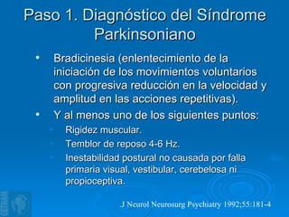 Paso 1. Diagnóstico del Síndrome Parkinsoniano Bradicinesia (enlentecimiento de la iniciación de los movimientos voluntarios con progresiva reducción en la velocidad y amplitud en las acciones repetitivas). Y al menos uno de los siguientes puntos: Rigidez muscular. Temblor de reposo 4-6 Hz. Inestabilidad postural no causada por falla primaria visual, vestibular, cerebelosa ni propioceptiva. . J Neurol Neurosurg Psychiatry 1992;55:181-4   